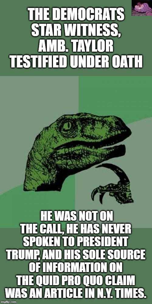 The release of the transcripts are not going well for impeachment. | THE DEMOCRATS STAR WITNESS, AMB. TAYLOR TESTIFIED UNDER OATH; HE WAS NOT ON THE CALL, HE HAS NEVER SPOKEN TO PRESIDENT TRUMP, AND HIS SOLE SOURCE OF INFORMATION ON THE QUID PRO QUO CLAIM WAS AN ARTICLE IN N.Y. TIMES. | image tagged in memes,philosoraptor | made w/ Imgflip meme maker
