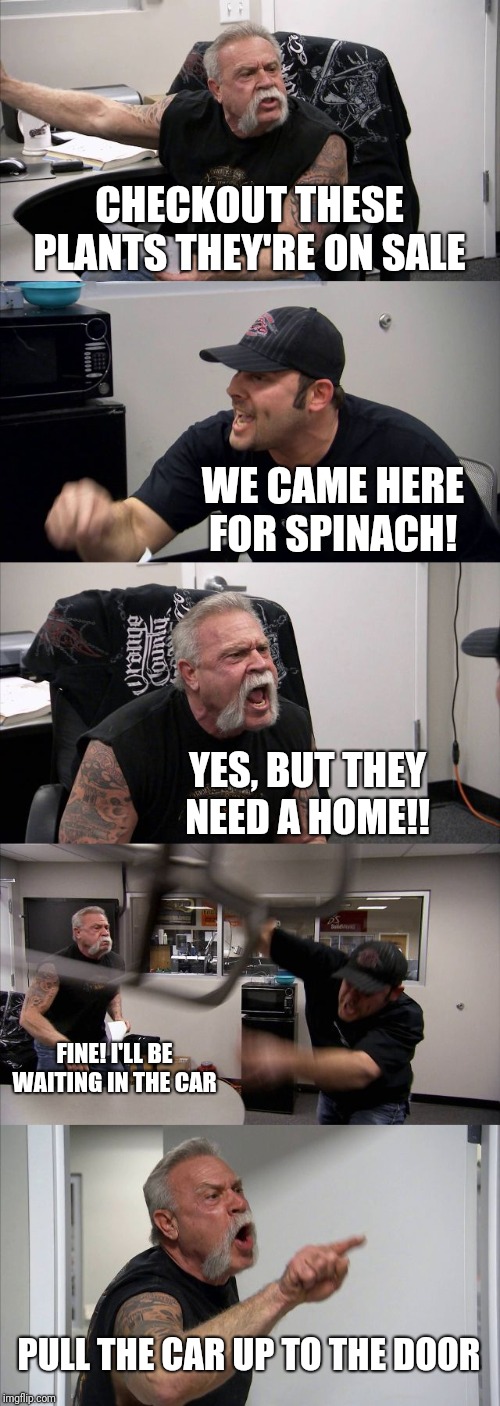 American Chopper Argument | CHECKOUT THESE PLANTS THEY'RE ON SALE; WE CAME HERE FOR SPINACH! YES, BUT THEY NEED A HOME!! FINE! I'LL BE WAITING IN THE CAR; PULL THE CAR UP TO THE DOOR | image tagged in memes,american chopper argument | made w/ Imgflip meme maker