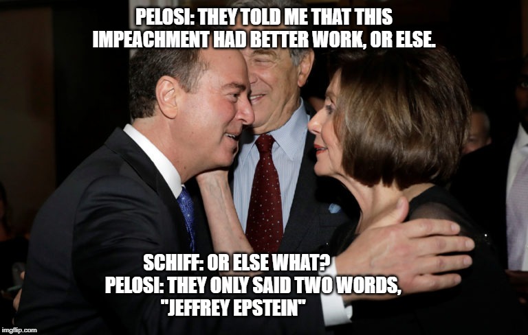 Impeachment or else! | PELOSI: THEY TOLD ME THAT THIS IMPEACHMENT HAD BETTER WORK, OR ELSE. SCHIFF: OR ELSE WHAT?                 PELOSI: THEY ONLY SAID TWO WORDS,               "JEFFREY EPSTEIN" | image tagged in president trump,trump,nancy pelosi,trump impeachment,adam schiff | made w/ Imgflip meme maker