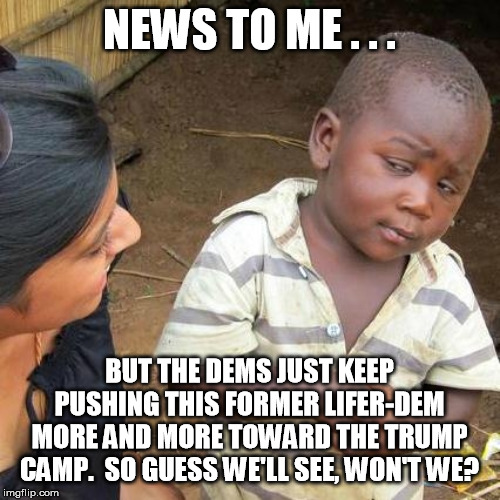 Third World Skeptical Kid Meme | NEWS TO ME . . . BUT THE DEMS JUST KEEP PUSHING THIS FORMER LIFER-DEM MORE AND MORE TOWARD THE TRUMP CAMP.  SO GUESS WE'LL SEE, WON'T WE? | image tagged in memes,third world skeptical kid | made w/ Imgflip meme maker