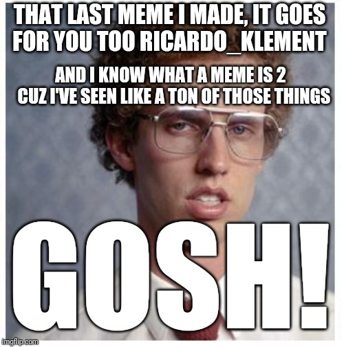 Ricardo_klement This meme is for u | THAT LAST MEME I MADE, IT GOES
FOR YOU TOO RICARDO_KLEMENT; AND I KNOW WHAT A MEME IS 2 
 CUZ I'VE SEEN LIKE A TON OF THOSE THINGS; GOSH! | image tagged in napoleon dynamite,funny,funny memes,memes | made w/ Imgflip meme maker