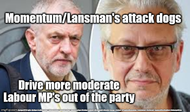 Momentum - Tom Watson quits Labour | Momentum/Lansman's attack dogs; Drive more moderate Labour MP's out of the party; #JC4PMNOW #jc4pm2019 #gtto #jc4pm #cultofcorbyn #labourisdead #weaintcorbyn #wearecorbyn #Corbyn #Abbott #McDonnell #timeforchange #Labour @PeoplesMomentum #votelabour #toriesout #generalElectionNow #labourpolicies | image tagged in corbyn - lansman,jc4pmnow gtto jc4pm2019,cultofcorbyn,labourisdead,brexit election dec 2019,brexit swinson boris corbyn trump | made w/ Imgflip meme maker