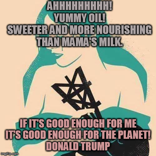 yummy oil | AHHHHHHHHH! YUMMY OIL!
SWEETER AND MORE NOURISHING THAN MAMA'S MILK. IF IT'S GOOD ENOUGH FOR ME
IT'S GOOD ENOUGH FOR THE PLANET!
DONALD TRUMP | image tagged in climate change | made w/ Imgflip meme maker