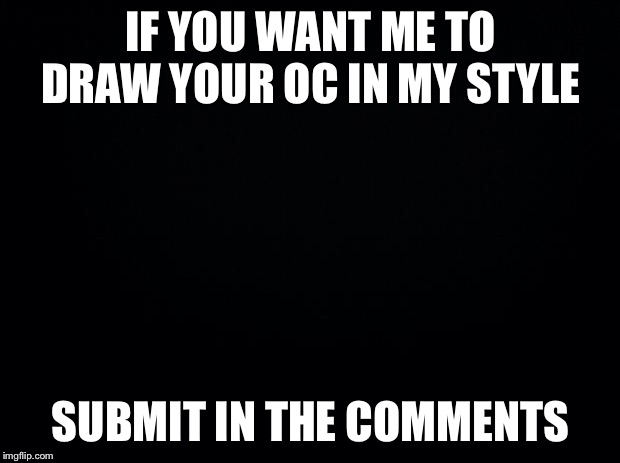 Black background | IF YOU WANT ME TO DRAW YOUR OC IN MY STYLE; SUBMIT IN THE COMMENTS | image tagged in black background | made w/ Imgflip meme maker