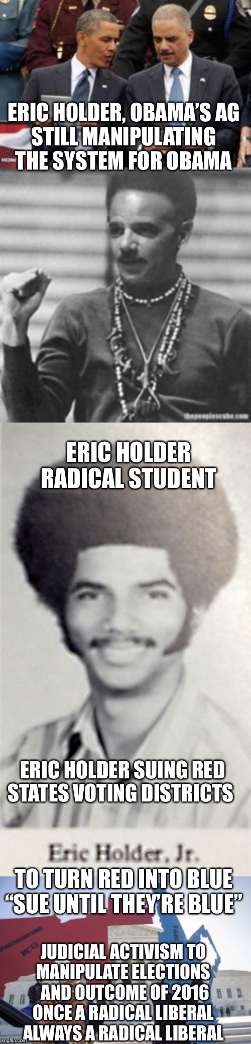 Eric holder, judicial activism, still manipulating the system | ERIC HOLDER, OBAMA’S AG
STILL MANIPULATING THE SYSTEM FOR OBAMA; ERIC HOLDER RADICAL STUDENT; ERIC HOLDER SUING RED STATES VOTING DISTRICTS; TO TURN RED INTO BLUE
“SUE UNTIL THEY’RE BLUE”; JUDICIAL ACTIVISM TO
MANIPULATE ELECTIONS
 AND OUTCOME OF 2016

ONCE A RADICAL LIBERAL
ALWAYS A RADICAL LIBERAL | image tagged in eric holder,socialism,judicial activism,democrats,liberal vs conservative,radical | made w/ Imgflip meme maker
