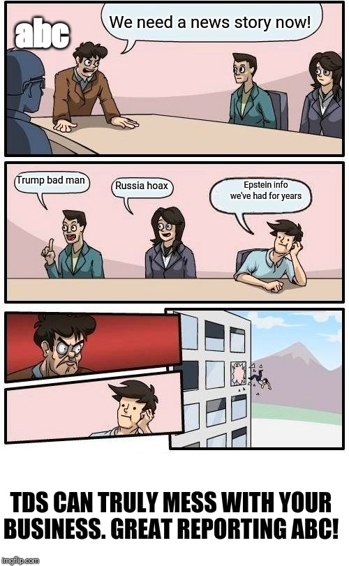 Boardroom Meeting Suggestion | We need a news story now! abc; Trump bad man; Epstein info we've had for years; Russia hoax; TDS CAN TRULY MESS WITH YOUR BUSINESS. GREAT REPORTING ABC! | image tagged in memes,boardroom meeting suggestion | made w/ Imgflip meme maker