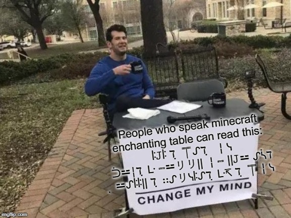Change My Mind | People who speak minecraft enchanting table can read this: 
 ꖎ𝙹ꖎ ℸ ̣ ⍑ᔑℸ ̣  ╎ᓭ ᑑ⚍╎ℸ ̣ ᒷ ⎓⚍リリ|| ╎⎓ ||𝙹⚍ ᔑᓵℸ ̣ ⚍ᔑꖎꖎ|| ℸ ̣ ∷ᔑリᓭꖎᔑℸ ̣ ᒷ↸ ℸ ̣ ⍑╎ᓭ | image tagged in memes,change my mind | made w/ Imgflip meme maker
