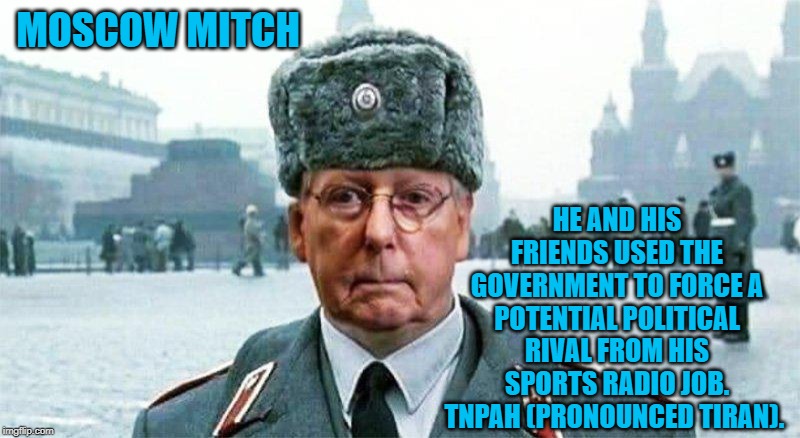 Moscow Mitch | HE AND HIS FRIENDS USED THE GOVERNMENT TO FORCE A POTENTIAL POLITICAL RIVAL FROM HIS SPORTS RADIO JOB. TNPAH (PRONOUNCED TIRAN). MOSCOW MITCH | image tagged in moscow mitch | made w/ Imgflip meme maker