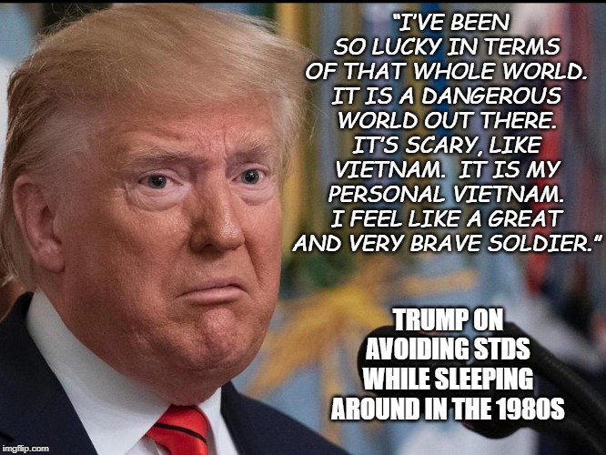 Donald Trump - dilated eyes | “I’VE BEEN SO LUCKY IN TERMS OF THAT WHOLE WORLD. IT IS A DANGEROUS WORLD OUT THERE. IT’S SCARY, LIKE VIETNAM.  IT IS MY PERSONAL VIETNAM. I FEEL LIKE A GREAT AND VERY BRAVE SOLDIER.”; TRUMP ON AVOIDING STDS WHILE SLEEPING AROUND IN THE 1980S | image tagged in donald trump - dilated eyes | made w/ Imgflip meme maker