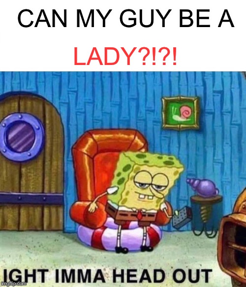 Spongebob Ight Imma Head Out | CAN MY GUY BE A; LADY?!?! | image tagged in memes,spongebob ight imma head out | made w/ Imgflip meme maker