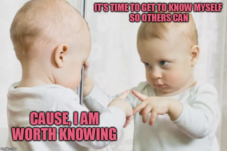 Worth Knowing | IT'S TIME TO GET TO KNOW MYSELF
 SO OTHERS CAN; CAUSE, I AM WORTH KNOWING | image tagged in memes | made w/ Imgflip meme maker