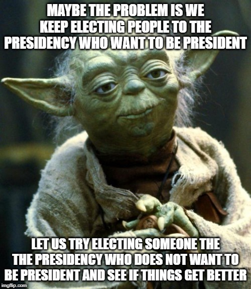 Star Wars Yoda Meme | MAYBE THE PROBLEM IS WE KEEP ELECTING PEOPLE TO THE PRESIDENCY WHO WANT TO BE PRESIDENT; LET US TRY ELECTING SOMEONE THE THE PRESIDENCY WHO DOES NOT WANT TO BE PRESIDENT AND SEE IF THINGS GET BETTER | image tagged in memes,star wars yoda | made w/ Imgflip meme maker