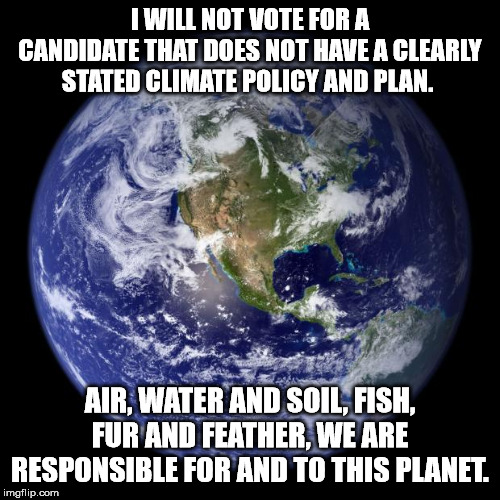 earth | I WILL NOT VOTE FOR A CANDIDATE THAT DOES NOT HAVE A CLEARLY STATED CLIMATE POLICY AND PLAN. AIR, WATER AND SOIL, FISH, FUR AND FEATHER, WE ARE RESPONSIBLE FOR AND TO THIS PLANET. | image tagged in earth | made w/ Imgflip meme maker