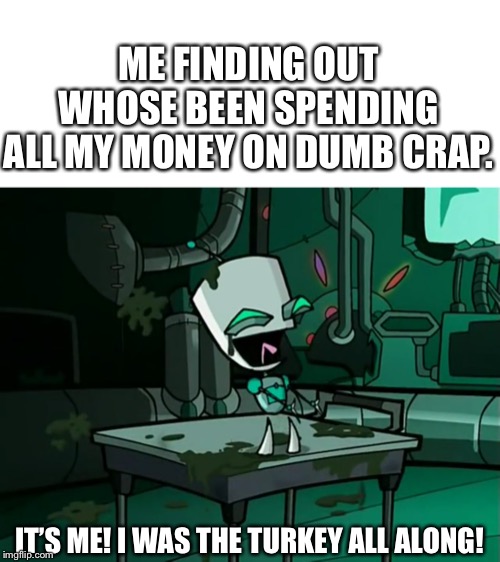 ME FINDING OUT WHOSE BEEN SPENDING ALL MY MONEY ON DUMB CRAP. IT’S ME! I WAS THE TURKEY ALL ALONG! | image tagged in gir,invader zim | made w/ Imgflip meme maker
