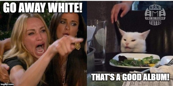 white cat table | GO AWAY WHITE! THAT'S A GOOD ALBUM! | image tagged in white cat table | made w/ Imgflip meme maker