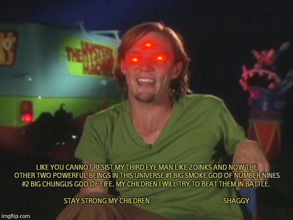 Ultra Instinct Shaggy Memes | LIKE YOU CANNOT RESIST MY THIRD EYE MAN LIKE ZOINKS AND NOW THE OTHER TWO POWERFUL BEINGS IN THIS UNIVERSE #1 BIG SMOKE GOD OF NUMBER NINES #2 BIG CHUNGUS GOD OF LIFE. MY CHILDREN I WILL TRY TO BEAT THEM IN BATTLE.                                                                                           STAY STRONG MY CHILDREN                                               .SHAGGY | image tagged in ultra instinct shaggy memes | made w/ Imgflip meme maker