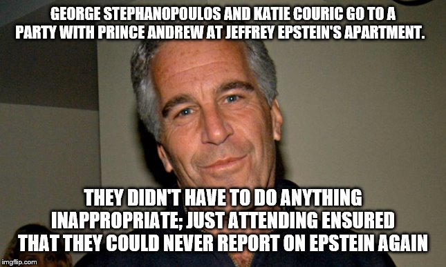 Jeffrey Epstein | GEORGE STEPHANOPOULOS AND KATIE COURIC GO TO A PARTY WITH PRINCE ANDREW AT JEFFREY EPSTEIN'S APARTMENT. THEY DIDN'T HAVE TO DO ANYTHING INAPPROPRIATE; JUST ATTENDING ENSURED THAT THEY COULD NEVER REPORT ON EPSTEIN AGAIN | image tagged in jeffrey epstein | made w/ Imgflip meme maker