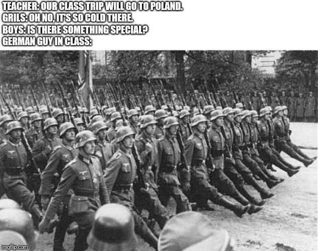 German Soldiers Marching | TEACHER: OUR CLASS TRIP WILL GO TO POLAND.
GRILS: OH NO, IT'S SO COLD THERE.
BOYS: IS THERE SOMETHING SPECIAL?
GERMAN GUY IN CLASS: | image tagged in german soldiers marching | made w/ Imgflip meme maker