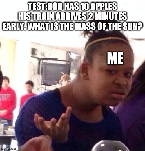 Black Girl Wat | TEST:BOB HAS 10 APPLES HIS TRAIN ARRIVES 2 MINUTES EARLY. WHAT IS THE MASS OF THE SUN? ME | image tagged in memes,black girl wat | made w/ Imgflip meme maker
