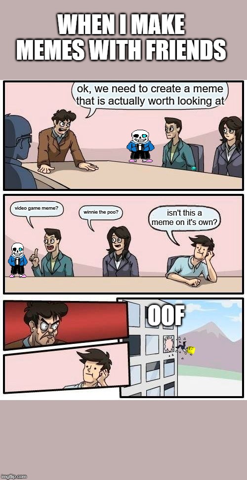 Boardroom Meeting Suggestion Meme | WHEN I MAKE MEMES WITH FRIENDS; ok, we need to create a meme that is actually worth looking at; video game meme? winnie the poo? isn't this a meme on it's own? OOF | image tagged in memes,boardroom meeting suggestion | made w/ Imgflip meme maker