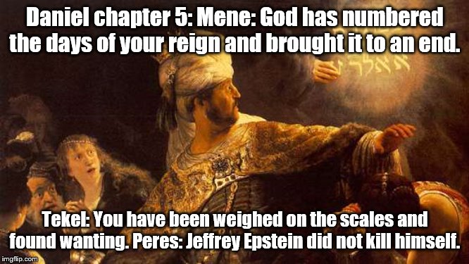 For "Jeffrey Epstein week" | Daniel chapter 5: Mene: God has numbered the days of your reign and brought it to an end. Tekel: You have been weighed on the scales and found wanting. Peres: Jeffrey Epstein did not kill himself. | image tagged in jeffrey epstein | made w/ Imgflip meme maker