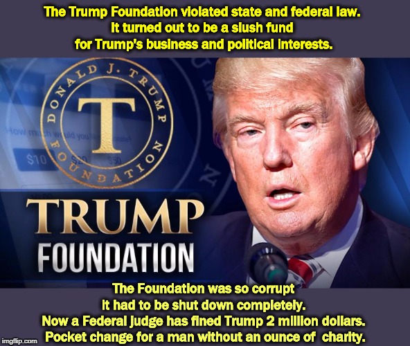 The Trump Foundation violated state and federal law. 
It turned out to be a slush fund 
for Trump's business and political interests. The Foundation was so corrupt 
it had to be shut down completely. 
Now a Federal judge has fined Trump 2 million dollars. 
Pocket change for a man without an ounce of  charity. | image tagged in trump,charity,fake,corrupt,foundation,clinton foundation | made w/ Imgflip meme maker