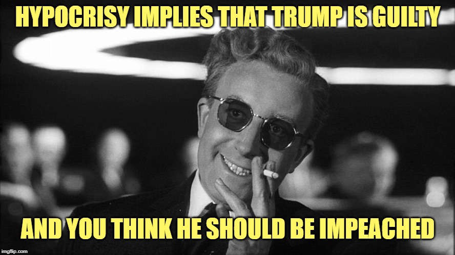 Doctor Strangelove says... | HYPOCRISY IMPLIES THAT TRUMP IS GUILTY AND YOU THINK HE SHOULD BE IMPEACHED | image tagged in doctor strangelove says | made w/ Imgflip meme maker