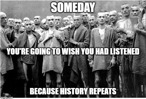Holocaust  | SOMEDAY; YOU'RE GOING TO WISH YOU HAD LISTENED; BECAUSE HISTORY REPEATS | image tagged in holocaust | made w/ Imgflip meme maker