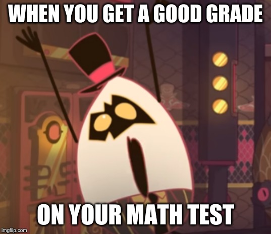 me today |  WHEN YOU GET A GOOD GRADE; ON YOUR MATH TEST | image tagged in e g g,hazbin hotel | made w/ Imgflip meme maker