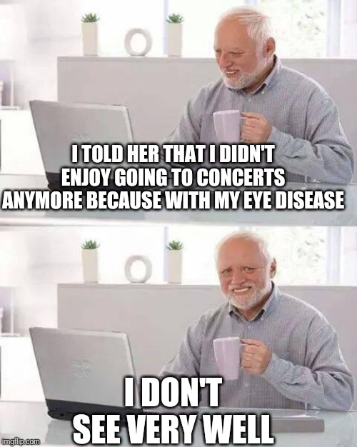 Hide the Pain Harold | I TOLD HER THAT I DIDN'T ENJOY GOING TO CONCERTS ANYMORE BECAUSE WITH MY EYE DISEASE; I DON'T SEE VERY WELL | image tagged in memes,hide the pain harold | made w/ Imgflip meme maker