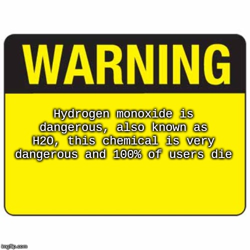 warningsign | Hydrogen monoxide is dangerous, also known as H2O, this chemical is very dangerous and 100% of users die | image tagged in warningsign | made w/ Imgflip meme maker