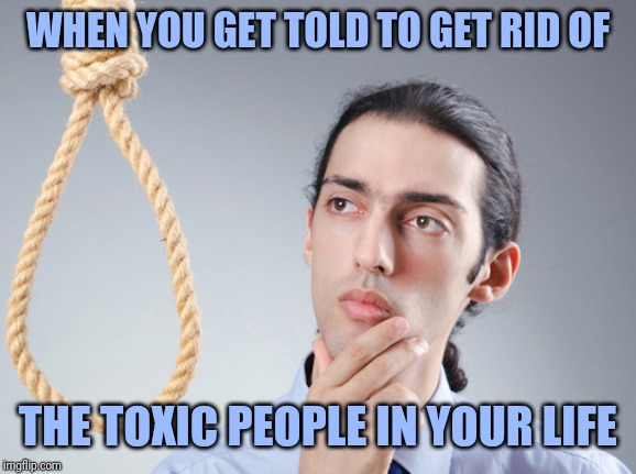 noose | WHEN YOU GET TOLD TO GET RID OF; THE TOXIC PEOPLE IN YOUR LIFE | image tagged in noose | made w/ Imgflip meme maker