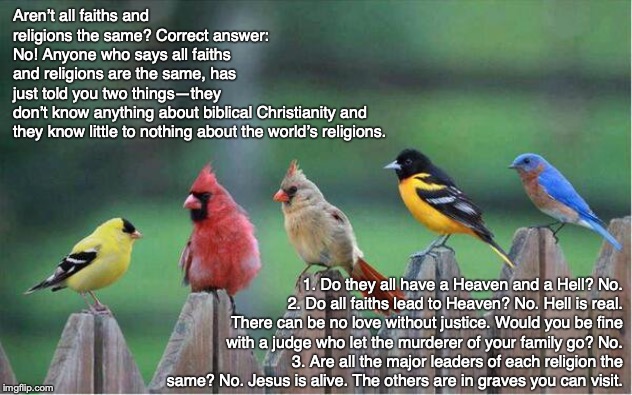 Aren’t all faiths and religions the same? Correct answer: No! Anyone who says all faiths and religions are the same, has just told you two things—they don’t know anything about biblical Christianity and 
they know little to nothing about the world’s religions. 1. Do they all have a Heaven and a Hell? No.
2. Do all faiths lead to Heaven? No. Hell is real. There can be no love without justice. Would you be fine with a judge who let the murderer of your family go? No.
3. Are all the major leaders of each religion the same? No. Jesus is alive. The others are in graves you can visit. | image tagged in christian,jesus,bible,pray,god,new age | made w/ Imgflip meme maker