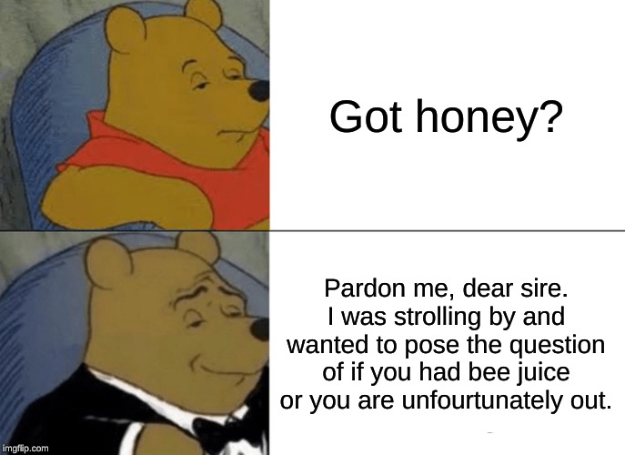 Tuxedo Winnie The Pooh | Got honey? Pardon me, dear sire. I was strolling by and wanted to pose the question of if you had bee juice or you are unfourtunately out. | image tagged in memes,tuxedo winnie the pooh | made w/ Imgflip meme maker