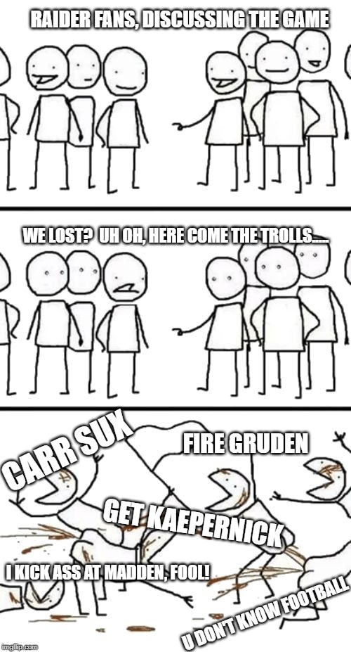 Oh no here comes the Plebs | RAIDER FANS, DISCUSSING THE GAME; WE LOST?  UH OH, HERE COME THE TROLLS..... CARR SUX; FIRE GRUDEN; GET KAEPERNICK; I KICK ASS AT MADDEN, FOOL! U DON'T KNOW FOOTBALL | image tagged in oh no here comes the plebs | made w/ Imgflip meme maker