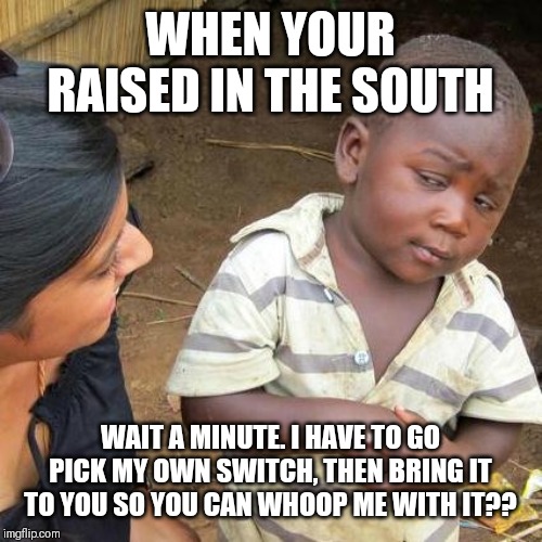 Third World Skeptical Kid Meme | WHEN YOUR RAISED IN THE SOUTH; WAIT A MINUTE. I HAVE TO GO PICK MY OWN SWITCH, THEN BRING IT TO YOU SO YOU CAN WHOOP ME WITH IT?? | image tagged in memes,third world skeptical kid | made w/ Imgflip meme maker