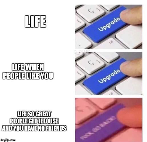 Upgrade, Upgrade, FUCK GO BACK | LIFE; LIFE WHEN PEOPLE LIKE YOU; LIFE SO GREAT PEOPLE GET JELOUSE AND YOU HAVE NO FRIENDS | image tagged in upgrade upgrade fuck go back | made w/ Imgflip meme maker