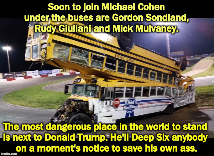 Buses are much in demand these days. William Barr and Mike Pompeo take note | Soon to join Michael Cohen under the buses are Gordon Sondland, Rudy Giuliani and Mick Mulvaney. The most dangerous place in the world to stand 
is next to Donald Trump. He'll Deep Six anybody 
on a moment's notice to save his own ass. | image tagged in trump,sacrifice,loyalty,selfishness,rudy giuliani | made w/ Imgflip meme maker
