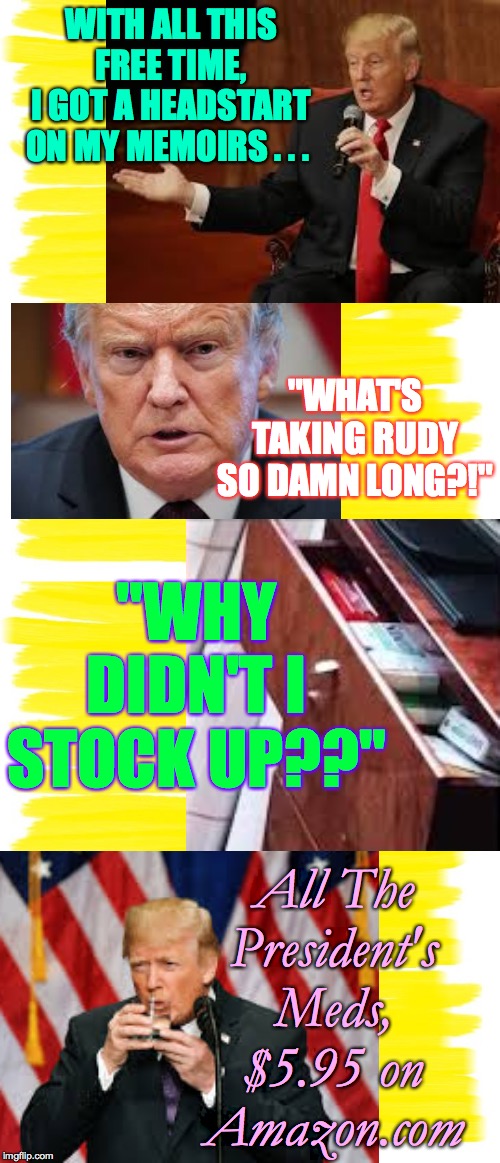 The Circus will be pulling up stakes soon  ( : | WITH ALL THIS FREE TIME,
I GOT A HEADSTART
ON MY MEMOIRS . . . "WHAT'S TAKING RUDY SO DAMN LONG?!"; "WHY DIDN'T I STOCK UP??"; All The
President's
Meds,
$5.95 on
Amazon.com | image tagged in memes,druggie trump,all the president's meds,beach trash,two-fisted drinker | made w/ Imgflip meme maker