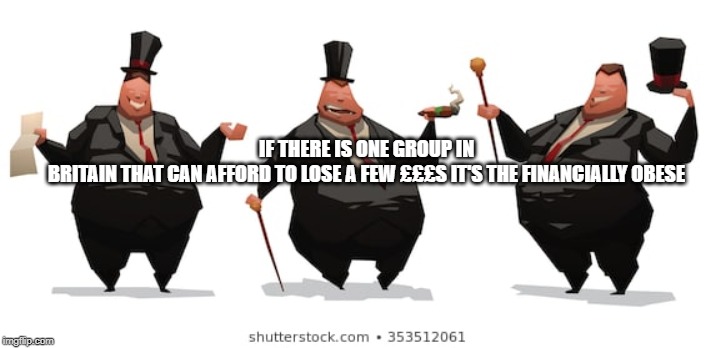 Financially Obese | IF THERE IS ONE GROUP IN BRITAIN THAT CAN AFFORD TO LOSE A FEW £££S IT'S THE FINANCIALLY OBESE | image tagged in fat,rich,tax,greed | made w/ Imgflip meme maker