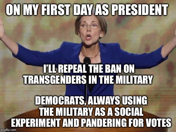 Elizabeth Warren vows to use the military as a social experiment to pander for votes | ON MY FIRST DAY AS PRESIDENT; I’LL REPEAL THE BAN ON
TRANSGENDERS IN THE MILITARY; DEMOCRATS, ALWAYS USING THE MILITARY AS A SOCIAL EXPERIMENT AND PANDERING FOR VOTES | image tagged in elizabeth warren,us military,transgender,liberal hypocrisy,military,democratic party | made w/ Imgflip meme maker