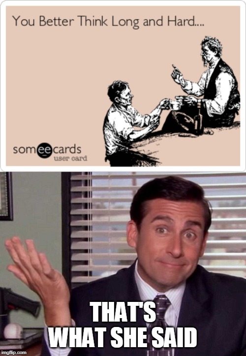 I  searched on google : 
You better think about it long and hard
Top image was one of the results | THAT'S WHAT SHE SAID | image tagged in the office,that's what she said,steve carell | made w/ Imgflip meme maker