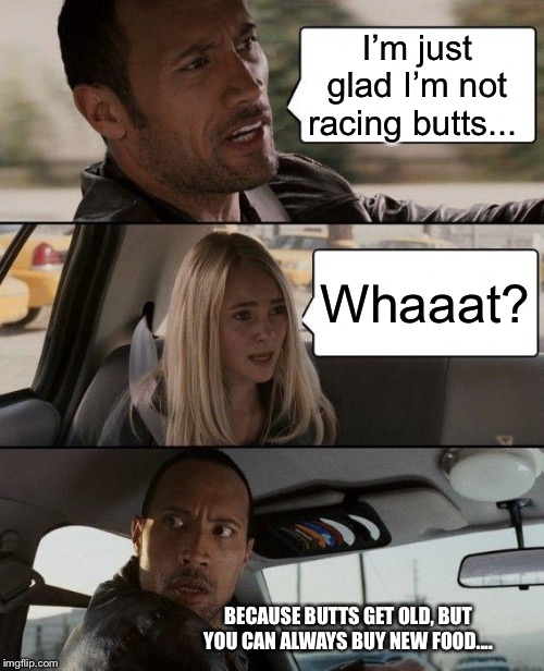 The Rock Driving Meme | I’m just glad I’m not racing butts... Whaaat? BECAUSE BUTTS GET OLD, BUT YOU CAN ALWAYS BUY NEW FOOD.... | image tagged in memes,the rock driving | made w/ Imgflip meme maker