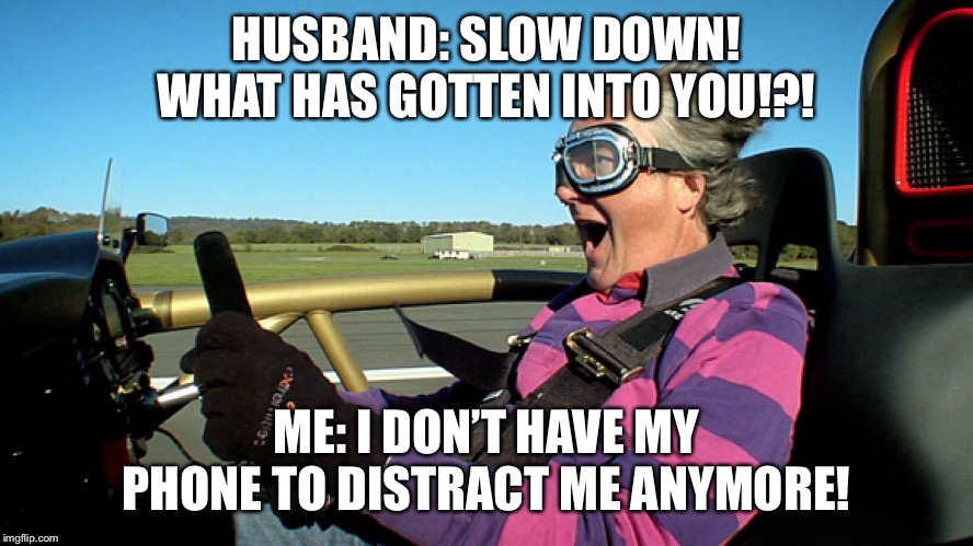 James May Driving Fast | HUSBAND: SLOW DOWN! WHAT HAS GOTTEN INTO YOU!?! ME: I DON’T HAVE MY PHONE TO DISTRACT ME ANYMORE! | image tagged in james may driving fast | made w/ Imgflip meme maker