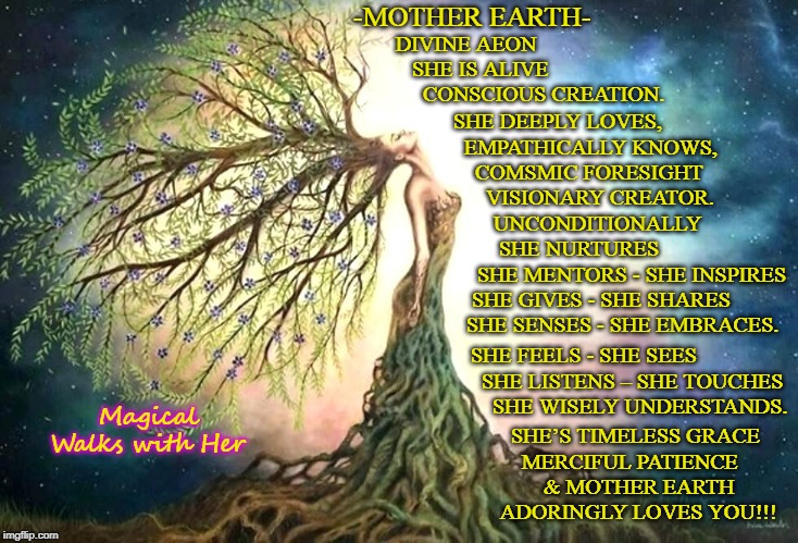 -MOTHER EARTH-; DIVINE AEON
     SHE IS ALIVE 
       CONSCIOUS CREATION. SHE DEEPLY LOVES, 
   EMPATHICALLY KNOWS,
     COMSMIC FORESIGHT 
       VISIONARY CREATOR. UNCONDITIONALLY 
      SHE NURTURES
  SHE MENTORS - SHE INSPIRES
 SHE GIVES - SHE SHARES
SHE SENSES - SHE EMBRACES. SHE FEELS - SHE SEES
     SHE LISTENS – SHE TOUCHES
       SHE WISELY UNDERSTANDS. Magical Walks with Her; SHE’S TIMELESS GRACE
         MERCIFUL PATIENCE 
             & MOTHER EARTH 
     ADORINGLY LOVES YOU!!! | image tagged in mother earth,true love,human evolution,magical,mother nature | made w/ Imgflip meme maker