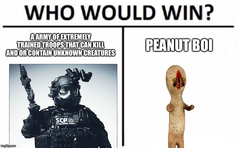 Who Would Win? Meme | A ARMY OF EXTREMELY TRAINED TROOPS THAT CAN KILL AND OR CONTAIN UNKNOWN CREATURES; PEANUT BOI | image tagged in memes,who would win | made w/ Imgflip meme maker