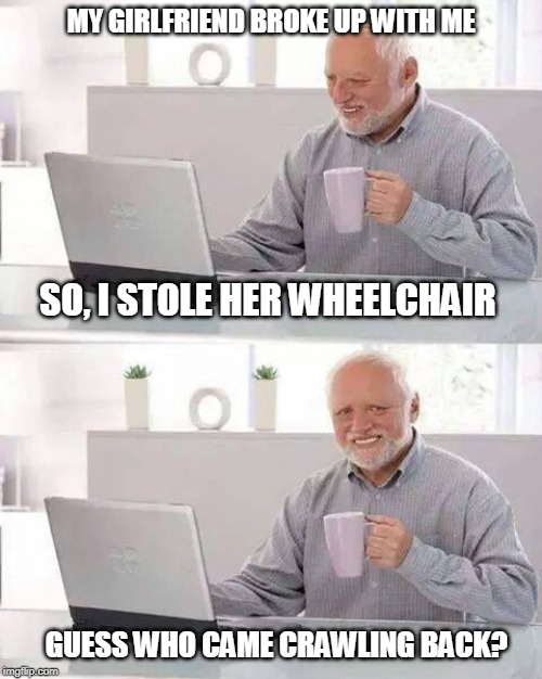 The Horrible Breakup | MY GIRLFRIEND BROKE UP WITH ME; SO, I STOLE HER WHEELCHAIR; GUESS WHO CAME CRAWLING BACK? | image tagged in memes,hide the pain harold,funny memes,girlfriend,breakup | made w/ Imgflip meme maker