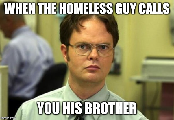 Dwight Schrute Meme | WHEN THE HOMELESS GUY CALLS; YOU HIS BROTHER | image tagged in memes,dwight schrute | made w/ Imgflip meme maker