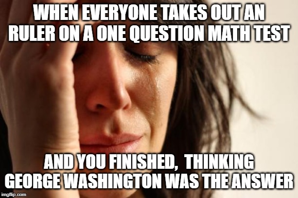 First World Problems | WHEN EVERYONE TAKES OUT AN RULER ON A ONE QUESTION MATH TEST; AND YOU FINISHED,  THINKING GEORGE WASHINGTON WAS THE ANSWER | image tagged in memes,first world problems | made w/ Imgflip meme maker