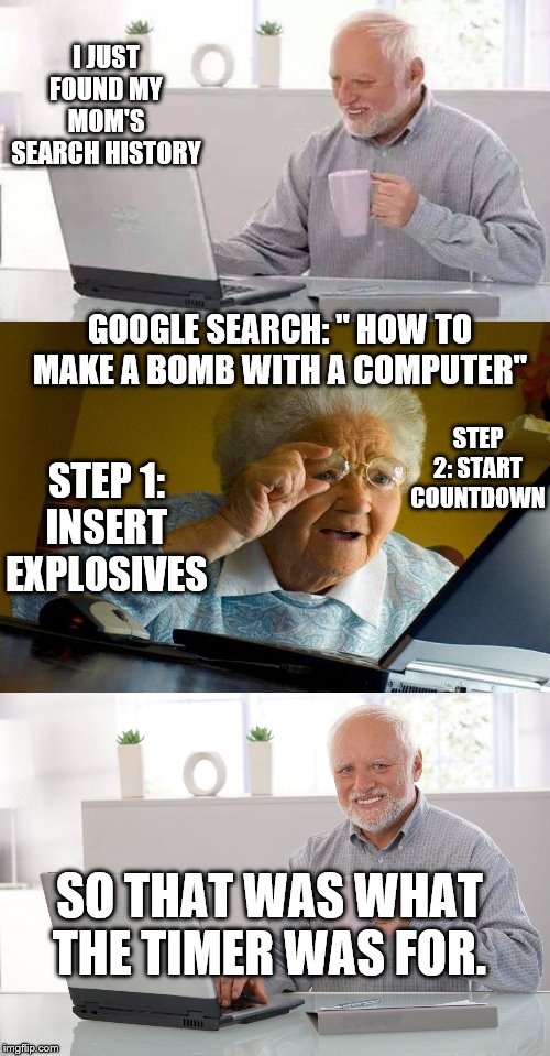 I JUST FOUND MY MOM'S SEARCH HISTORY; GOOGLE SEARCH: " HOW TO MAKE A BOMB WITH A COMPUTER"; STEP 2: START COUNTDOWN; STEP 1: INSERT EXPLOSIVES; SO THAT WAS WHAT THE TIMER WAS FOR. | image tagged in memes,hide the pain harold | made w/ Imgflip meme maker